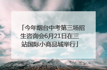 今年烟台中考第三场招生咨询会6月21日在三站国际小商品城举行