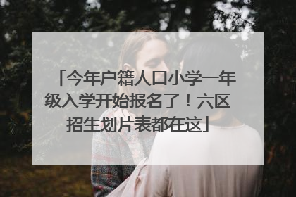 今年户籍人口小学一年级入学开始报名了！六区招生划片表都在这