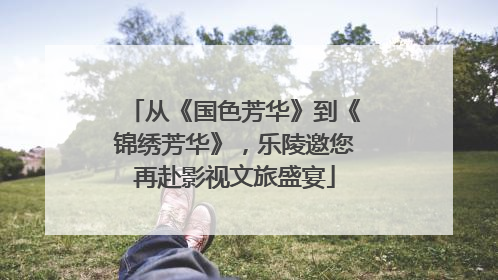 从《国色芳华》到《锦绣芳华》，乐陵邀您再赴影视文旅盛宴
