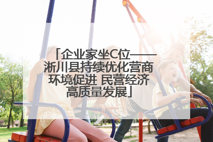 企业家坐C位——淅川县持续优化营商环境促进 民营经济高质量发展
