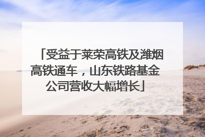 受益于莱荣高铁及潍烟高铁通车，山东铁路基金公司营收大幅增长