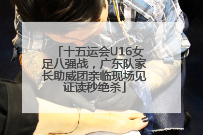 十五运会U16女足八强战，广东队家长助威团亲临现场见证读秒绝杀
