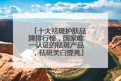 十大祛斑护肤品牌排行榜，国家唯一认证的祛斑产品，祛斑美白提亮