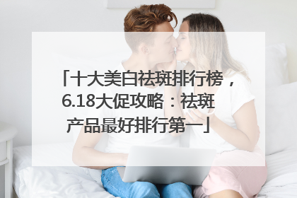 十大美白祛斑排行榜，6.18大促攻略：祛斑产品最好排行第一