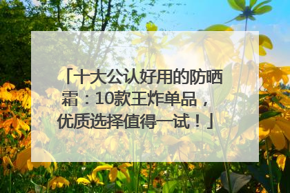 十大公认好用的防晒霜：10款王炸单品，优质选择值得一试！