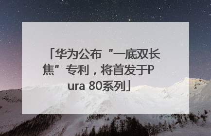 华为公布“一底双长焦”专利，将首发于Pura 80系列