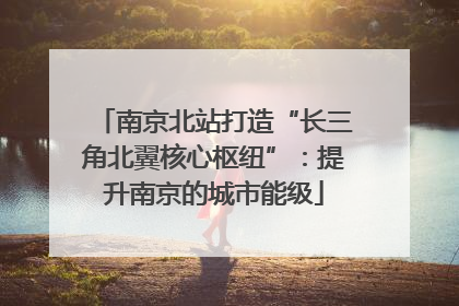南京北站打造“长三角北翼核心枢纽”：提升南京的城市能级