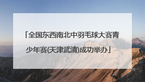 全国东西南北中羽毛球大赛青少年赛(天津武清)成功举办