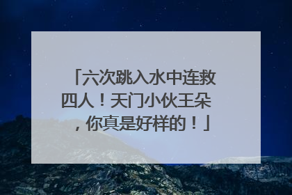 六次跳入水中连救四人！天门小伙王朵，你真是好样的！