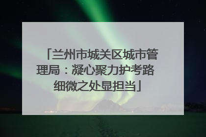 兰州市城关区城市管理局：凝心聚力护考路 细微之处显担当