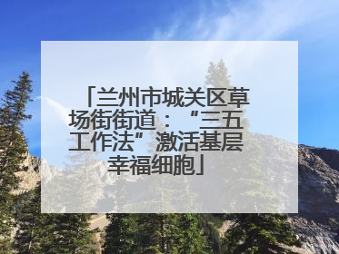 兰州市城关区草场街街道：“三五工作法”激活基层幸福细胞