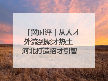 冀时评｜从人才外流到聚才热土 河北打造招才引智“强磁场”
