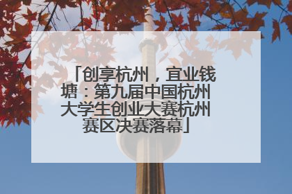 创享杭州，宜业钱塘：第九届中国杭州大学生创业大赛杭州赛区决赛落幕