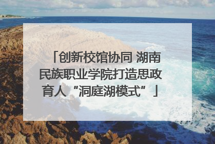 创新校馆协同 湖南民族职业学院打造思政育人“洞庭湖模式”