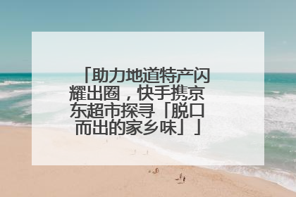 助力地道特产闪耀出圈，快手携京东超市探寻「脱口而出的家乡味」