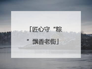 匠心守“粽”飘香老街