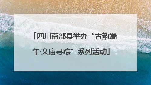 四川南部县举办“古韵端午·文庙寻踪”系列活动