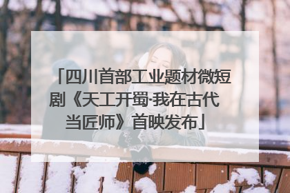四川首部工业题材微短剧《天工开蜀·我在古代当匠师》首映发布