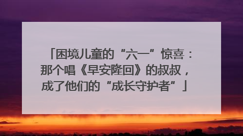 困境儿童的“六一”惊喜：那个唱《早安隆回》的叔叔，成了他们的“成长守护者”