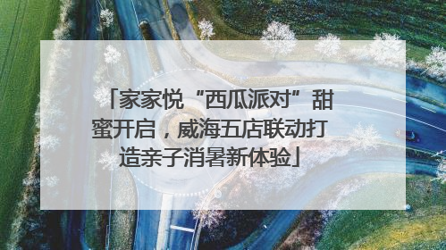 家家悦“西瓜派对”甜蜜开启，威海五店联动打造亲子消暑新体验