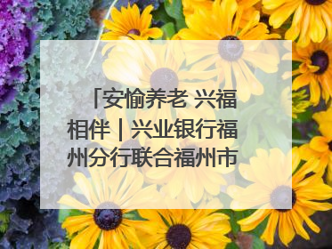 安愉养老 兴福相伴｜兴业银行福州分行联合福州市老年大学点亮安愉文化生活