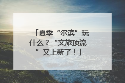 夏季“尔滨”玩什么？“文旅顶流”又上新了！
