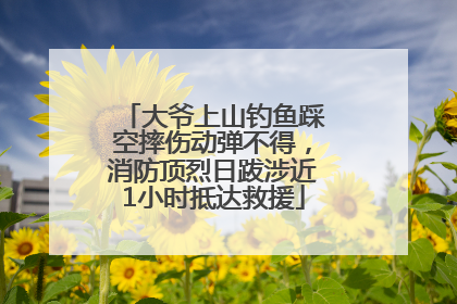 大爷上山钓鱼踩空摔伤动弹不得，消防顶烈日跋涉近1小时抵达救援