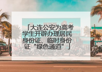 大连公安为高考学生开辟办理居民身份证、临时身份证“绿色通道”