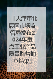 天津市北辰区市场监管局发布2024年重点工业产品质量监督抽查结果
