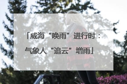 威海“唤雨”进行时：气象人“追云”增雨