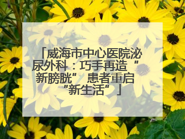 威海市中心医院泌尿外科：巧手再造“新膀胱” 患者重启“新生活”