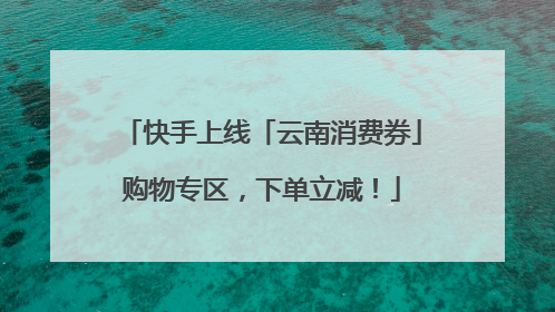 快手上线「云南消费券」购物专区，下单立减！