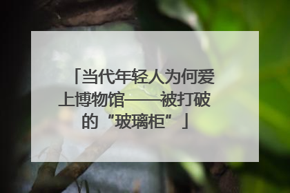 当代年轻人为何爱上博物馆——被打破的“玻璃柜”