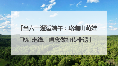当六一邂逅端午：珞珈山萌娃飞针走线、唱念做打传非遗