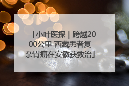 小叶医探｜跨越2000公里 西藏患者复杂胃癌在安徽获救治