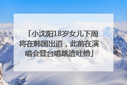 小沈阳18岁女儿下周将在韩国出道，此前在演唱会登台唱跳遭吐槽