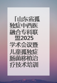 山东省孤独症中西医融合专科联盟2025学术会议暨儿童孤独症肠菌移植治疗技术培训举办