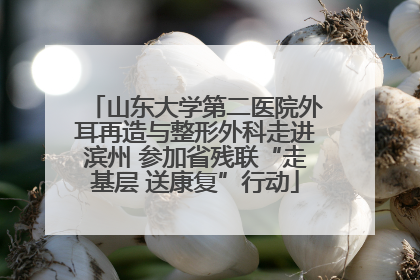 山东大学第二医院外耳再造与整形外科走进滨州 参加省残联“走基层 送康复”行动