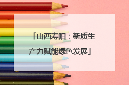 山西寿阳：新质生产力赋能绿色发展