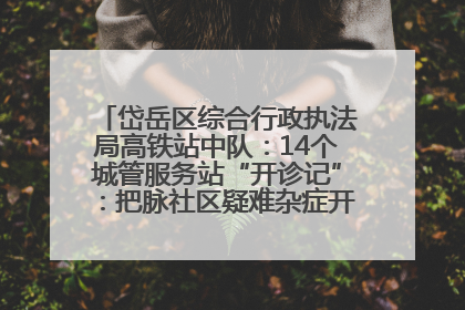 岱岳区综合行政执法局高铁站中队：14个城管服务站“开诊记”：把脉社区疑难杂症开出治理良方
