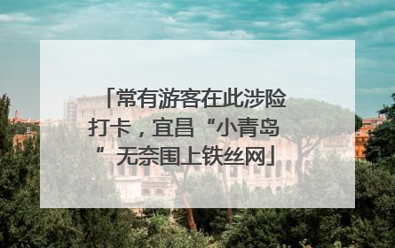 常有游客在此涉险打卡，宜昌“小青岛”无奈围上铁丝网