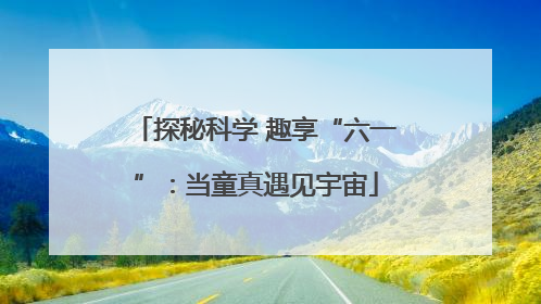 探秘科学 趣享“六一”：当童真遇见宇宙