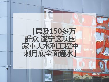 惠及150多万群众 遂宁这项国家重大水利工程冲刺月底全面通水