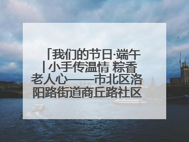 我们的节日·端午│小手传温情 粽香老人心——市北区洛阳路街道商丘路社区携手共建单位开展端午主题活动