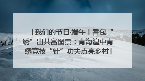 我们的节日·端午丨香包“绣”出共富图景：青海湟中青绣竞技“针”功夫点亮乡村