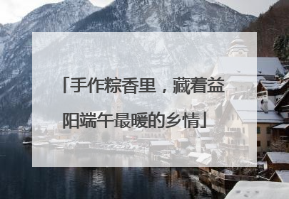 手作粽香里，藏着益阳端午最暖的乡情