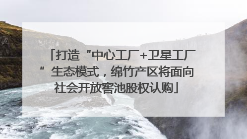 打造“中心工厂+卫星工厂”生态模式，绵竹产区将面向社会开放窖池股权认购