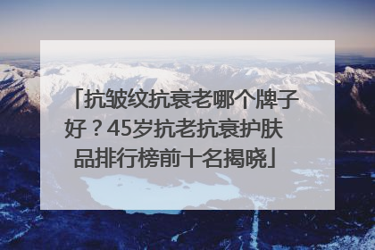 抗皱纹抗衰老哪个牌子好？45岁抗老抗衰护肤品排行榜前十名揭晓