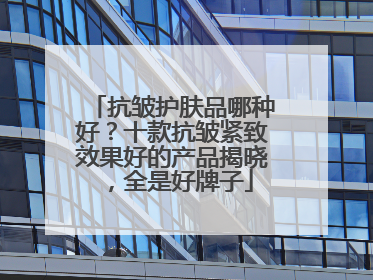 抗皱护肤品哪种好？十款抗皱紧致效果好的产品揭晓，全是好牌子