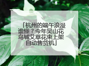 杭州的端午浪漫谁懂？今年吴山花鸟城艾草花束上架自动售货机